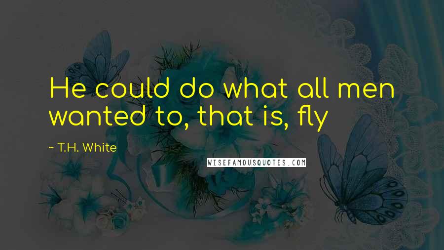 T.H. White Quotes: He could do what all men wanted to, that is, fly