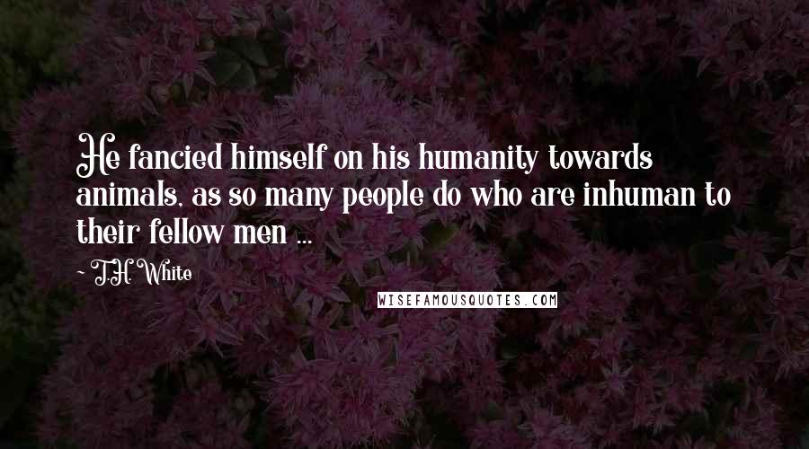 T.H. White Quotes: He fancied himself on his humanity towards animals, as so many people do who are inhuman to their fellow men ...