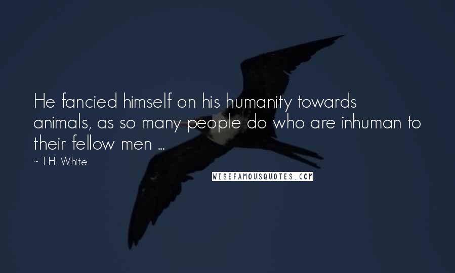 T.H. White Quotes: He fancied himself on his humanity towards animals, as so many people do who are inhuman to their fellow men ...