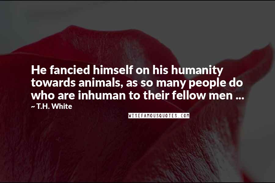 T.H. White Quotes: He fancied himself on his humanity towards animals, as so many people do who are inhuman to their fellow men ...