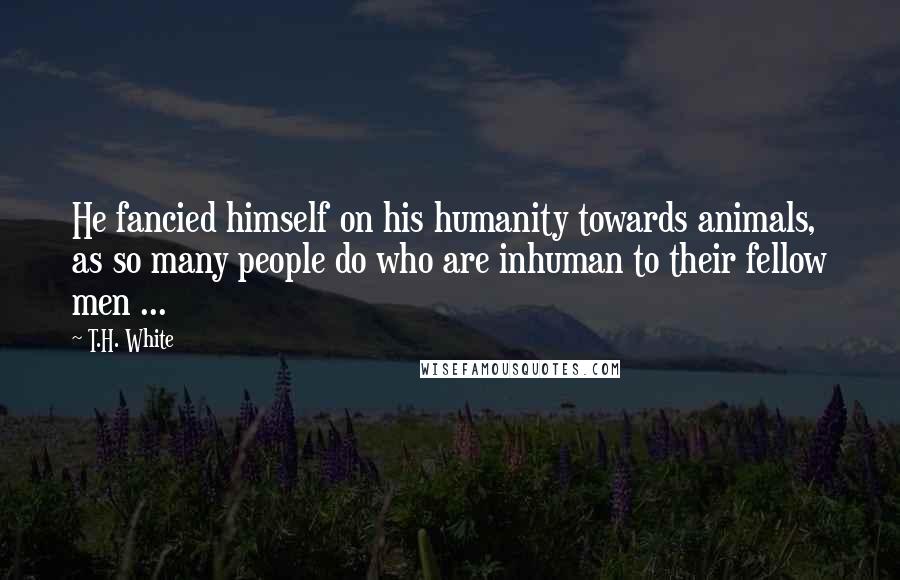 T.H. White Quotes: He fancied himself on his humanity towards animals, as so many people do who are inhuman to their fellow men ...