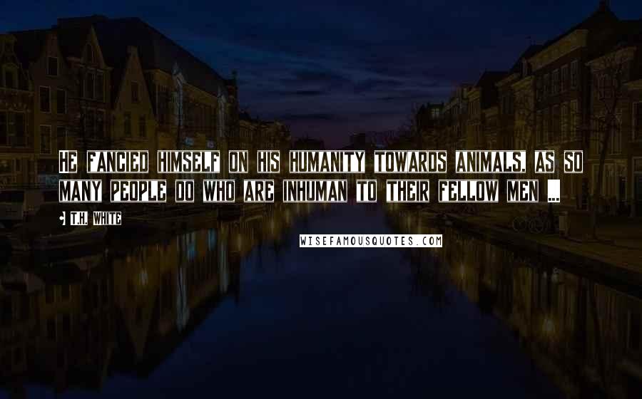 T.H. White Quotes: He fancied himself on his humanity towards animals, as so many people do who are inhuman to their fellow men ...