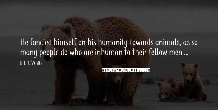 T.H. White Quotes: He fancied himself on his humanity towards animals, as so many people do who are inhuman to their fellow men ...