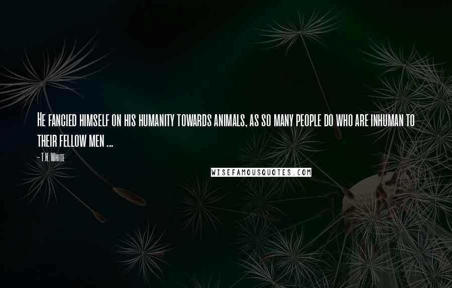 T.H. White Quotes: He fancied himself on his humanity towards animals, as so many people do who are inhuman to their fellow men ...