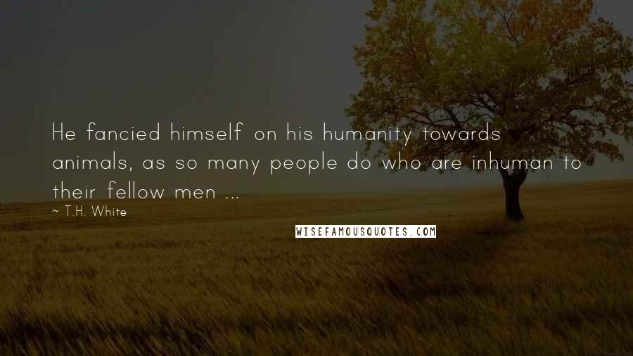 T.H. White Quotes: He fancied himself on his humanity towards animals, as so many people do who are inhuman to their fellow men ...