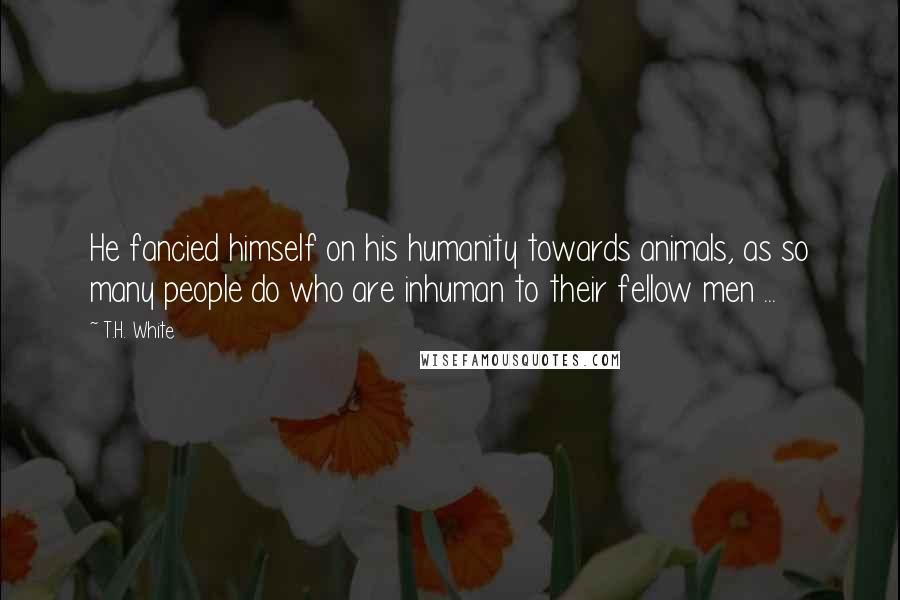 T.H. White Quotes: He fancied himself on his humanity towards animals, as so many people do who are inhuman to their fellow men ...