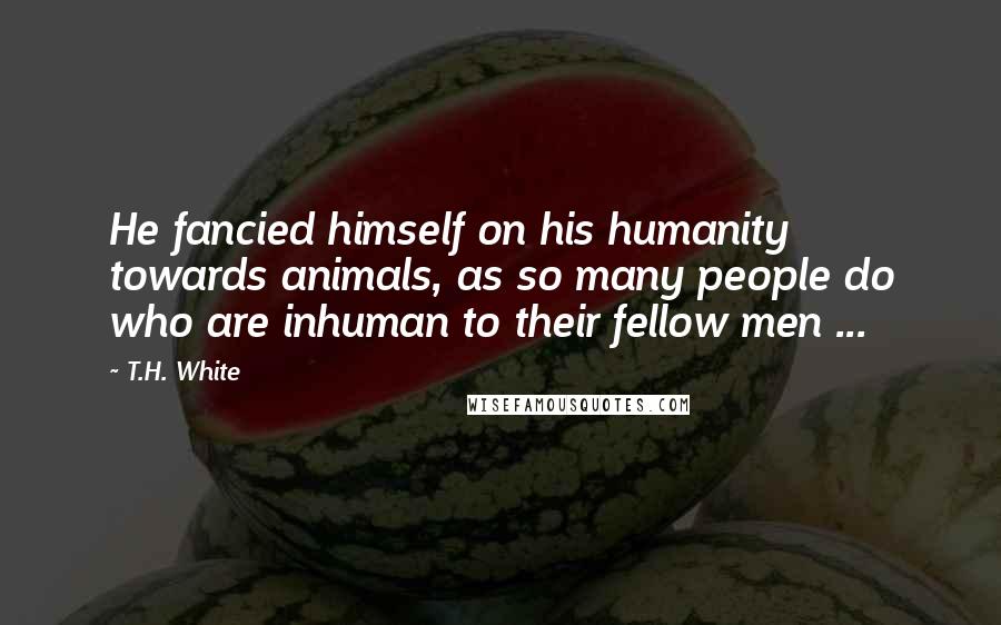 T.H. White Quotes: He fancied himself on his humanity towards animals, as so many people do who are inhuman to their fellow men ...