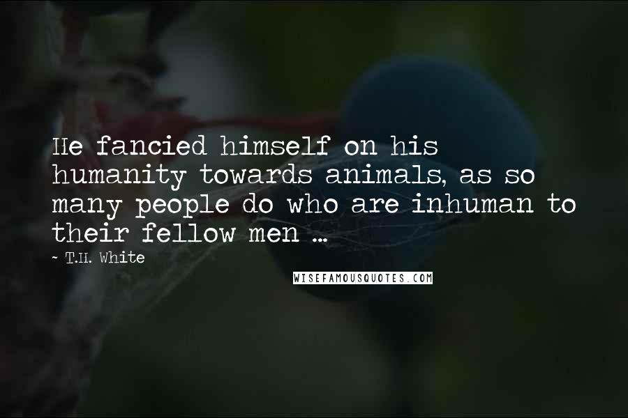 T.H. White Quotes: He fancied himself on his humanity towards animals, as so many people do who are inhuman to their fellow men ...