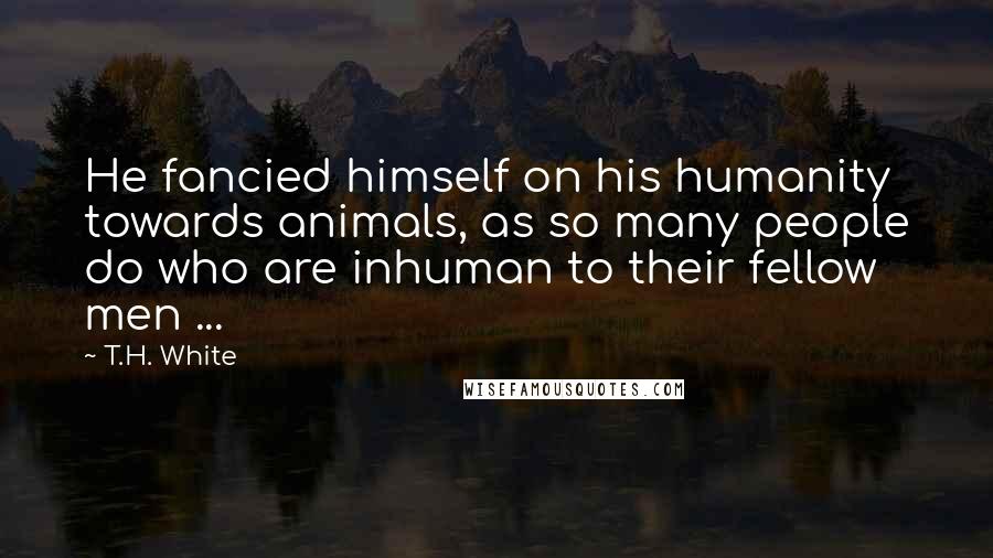 T.H. White Quotes: He fancied himself on his humanity towards animals, as so many people do who are inhuman to their fellow men ...