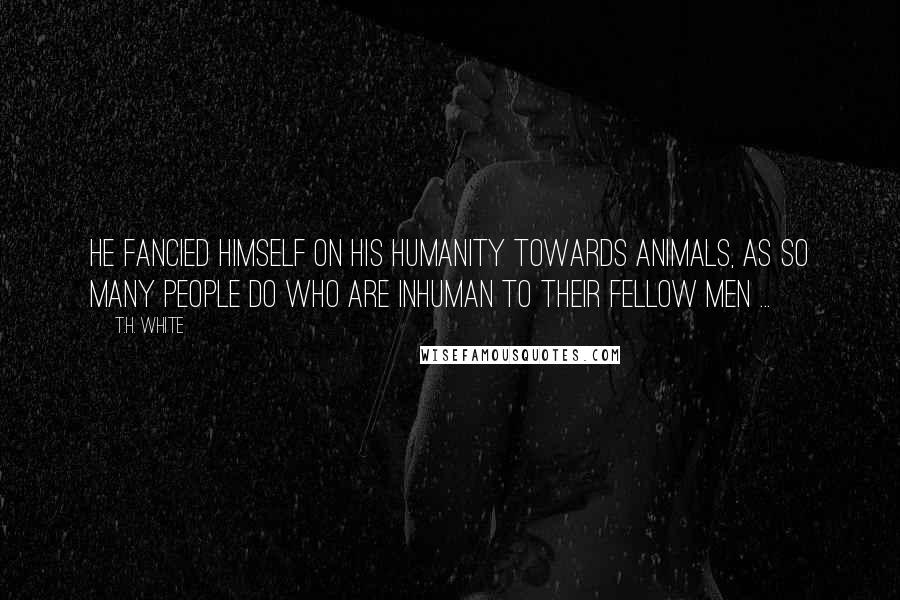 T.H. White Quotes: He fancied himself on his humanity towards animals, as so many people do who are inhuman to their fellow men ...