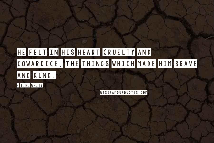 T.H. White Quotes: He felt in his heart cruelty and cowardice, the things which made him brave and kind.