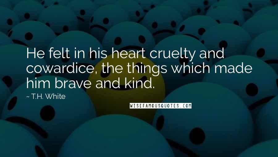 T.H. White Quotes: He felt in his heart cruelty and cowardice, the things which made him brave and kind.