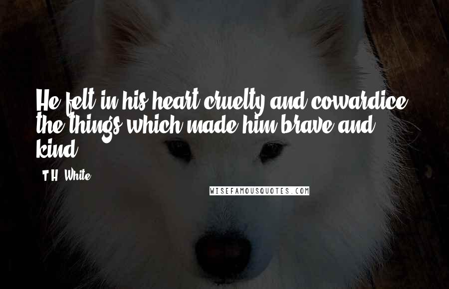 T.H. White Quotes: He felt in his heart cruelty and cowardice, the things which made him brave and kind.