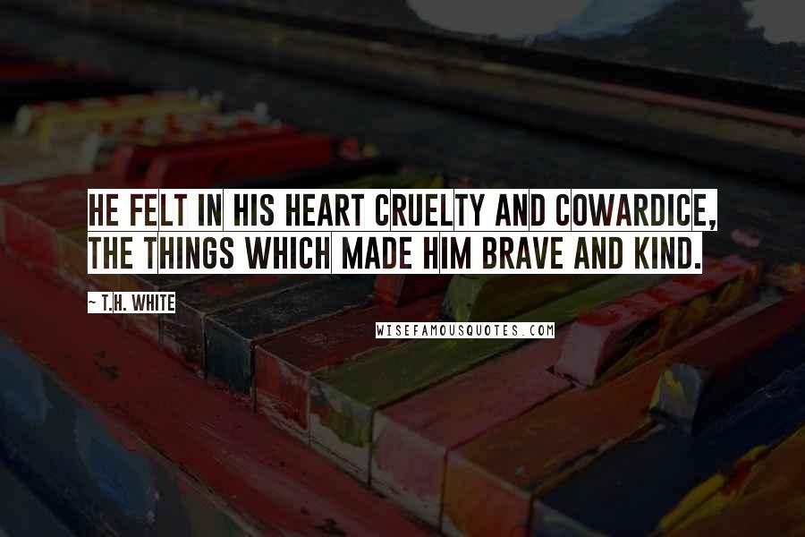 T.H. White Quotes: He felt in his heart cruelty and cowardice, the things which made him brave and kind.