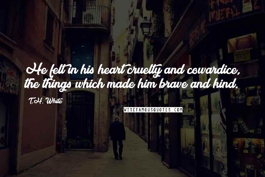 T.H. White Quotes: He felt in his heart cruelty and cowardice, the things which made him brave and kind.