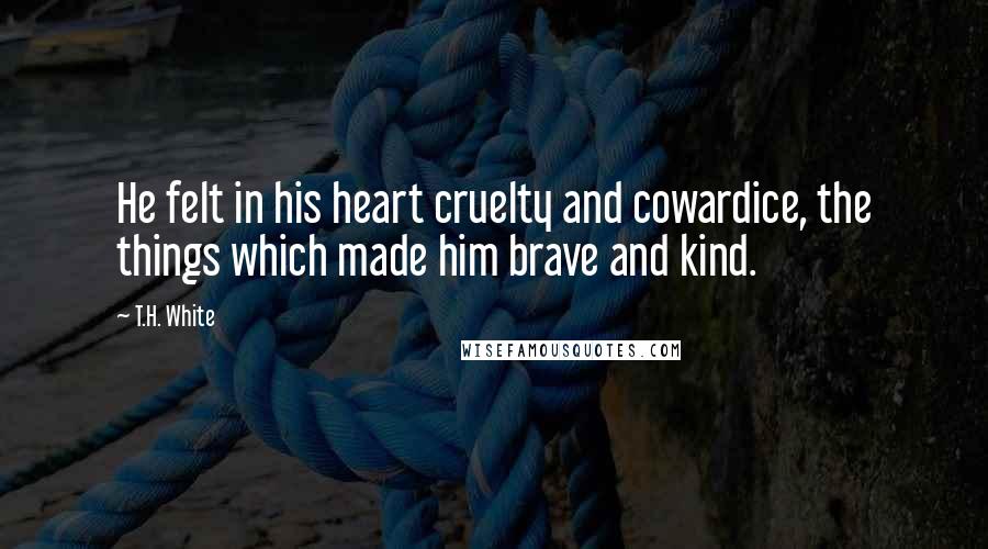 T.H. White Quotes: He felt in his heart cruelty and cowardice, the things which made him brave and kind.