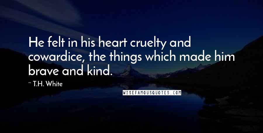 T.H. White Quotes: He felt in his heart cruelty and cowardice, the things which made him brave and kind.