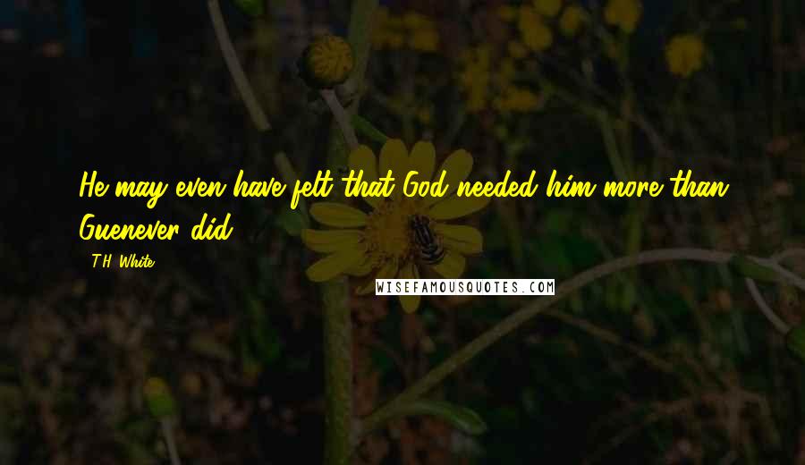 T.H. White Quotes: He may even have felt that God needed him more than Guenever did.