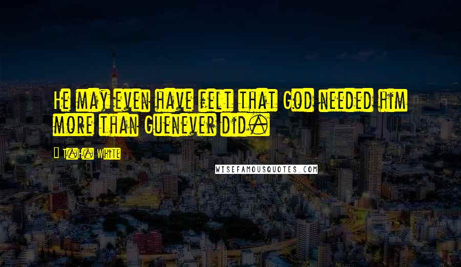 T.H. White Quotes: He may even have felt that God needed him more than Guenever did.