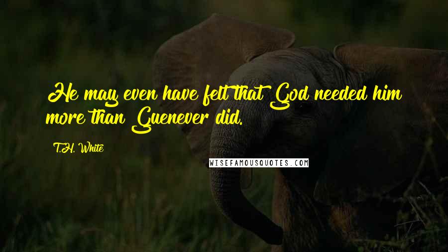 T.H. White Quotes: He may even have felt that God needed him more than Guenever did.