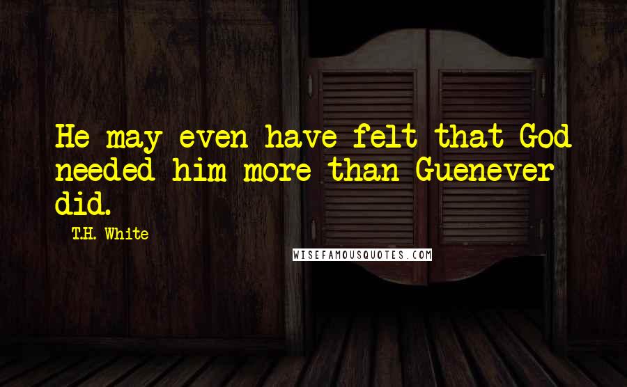 T.H. White Quotes: He may even have felt that God needed him more than Guenever did.