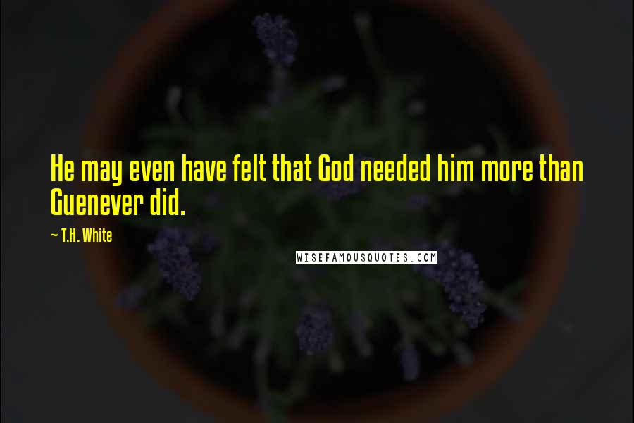 T.H. White Quotes: He may even have felt that God needed him more than Guenever did.