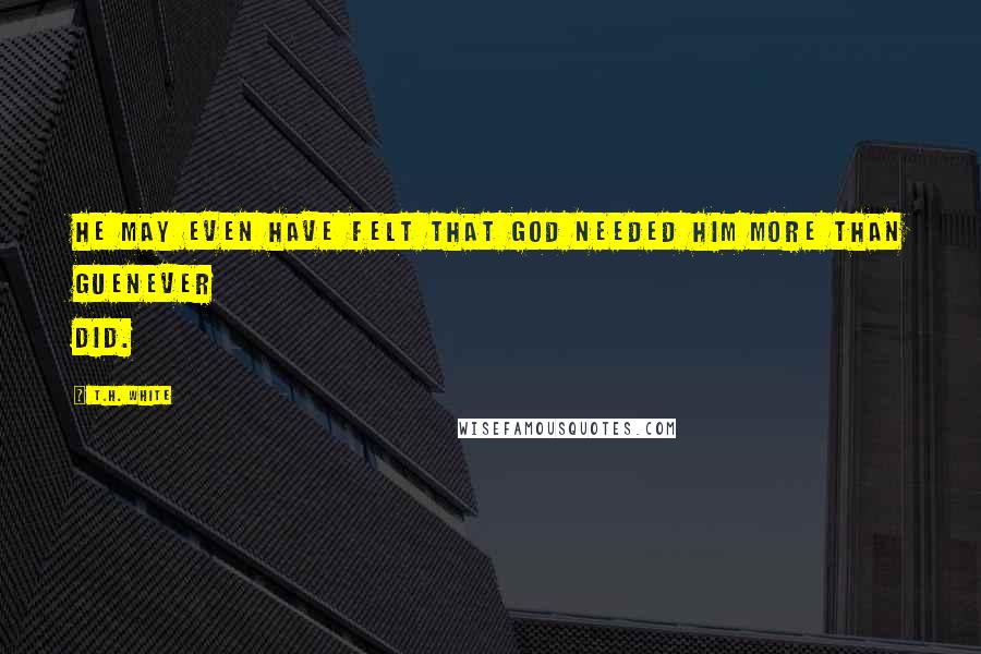 T.H. White Quotes: He may even have felt that God needed him more than Guenever did.