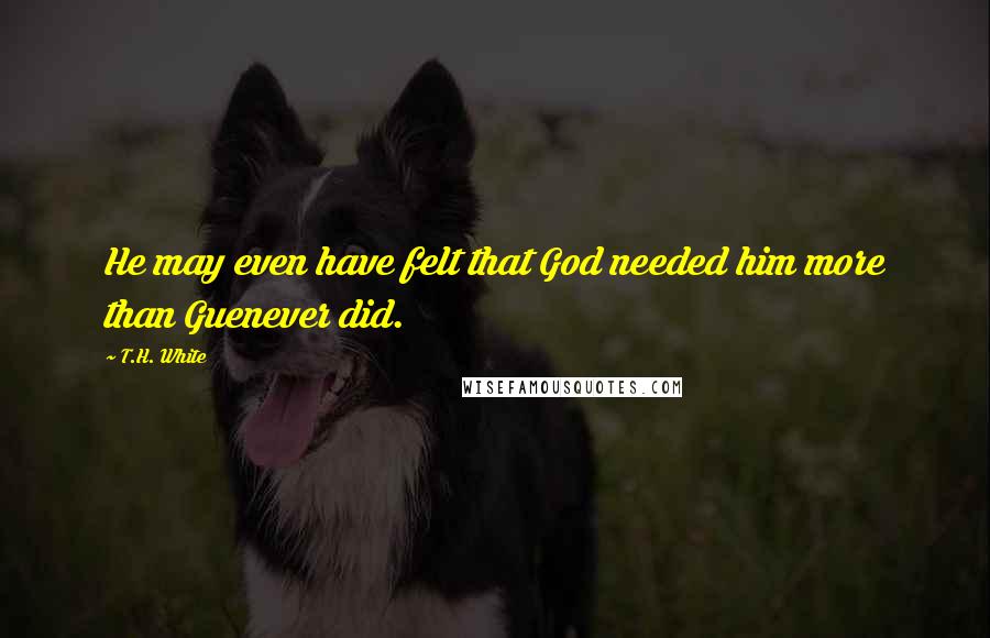 T.H. White Quotes: He may even have felt that God needed him more than Guenever did.