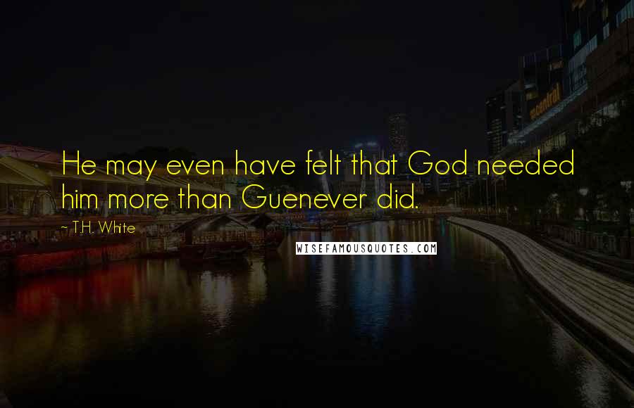 T.H. White Quotes: He may even have felt that God needed him more than Guenever did.