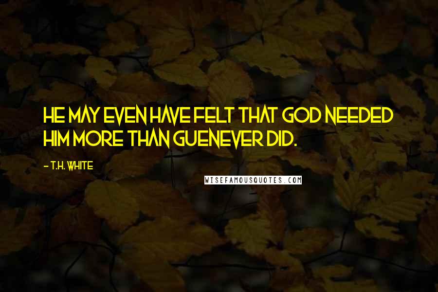 T.H. White Quotes: He may even have felt that God needed him more than Guenever did.