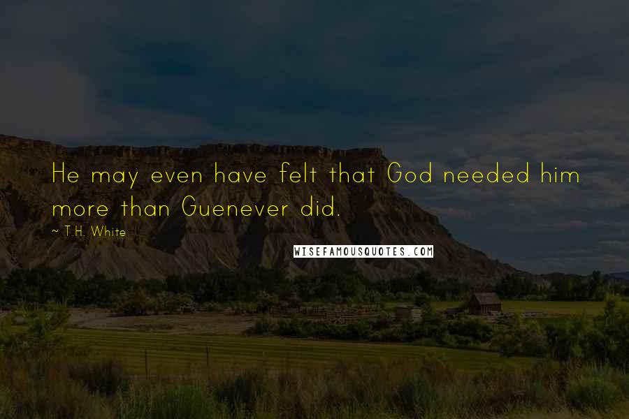 T.H. White Quotes: He may even have felt that God needed him more than Guenever did.
