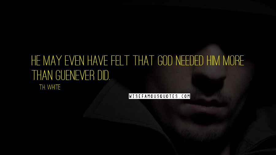 T.H. White Quotes: He may even have felt that God needed him more than Guenever did.