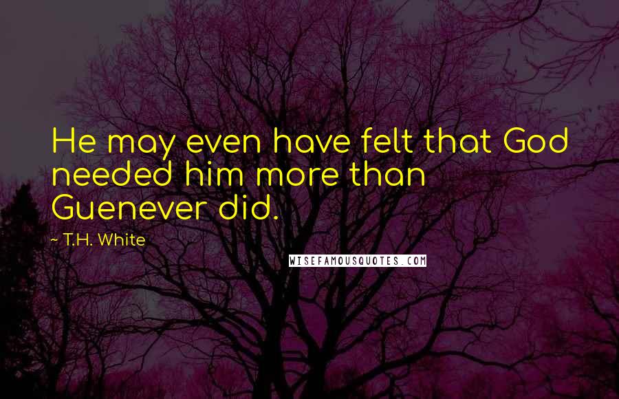 T.H. White Quotes: He may even have felt that God needed him more than Guenever did.