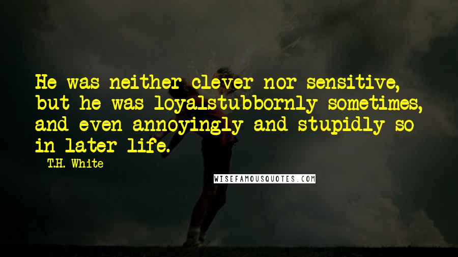 T.H. White Quotes: He was neither clever nor sensitive, but he was loyalstubbornly sometimes, and even annoyingly and stupidly so in later life.