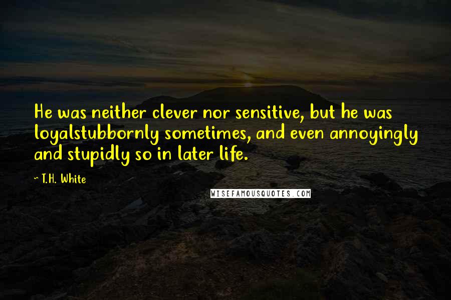 T.H. White Quotes: He was neither clever nor sensitive, but he was loyalstubbornly sometimes, and even annoyingly and stupidly so in later life.