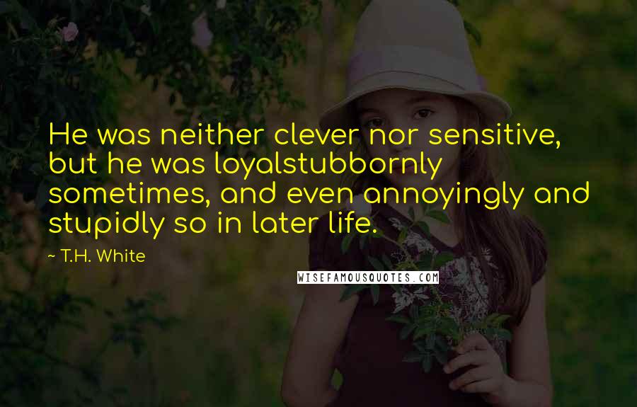 T.H. White Quotes: He was neither clever nor sensitive, but he was loyalstubbornly sometimes, and even annoyingly and stupidly so in later life.