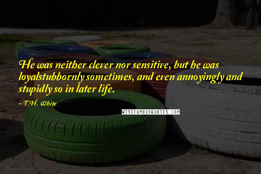 T.H. White Quotes: He was neither clever nor sensitive, but he was loyalstubbornly sometimes, and even annoyingly and stupidly so in later life.