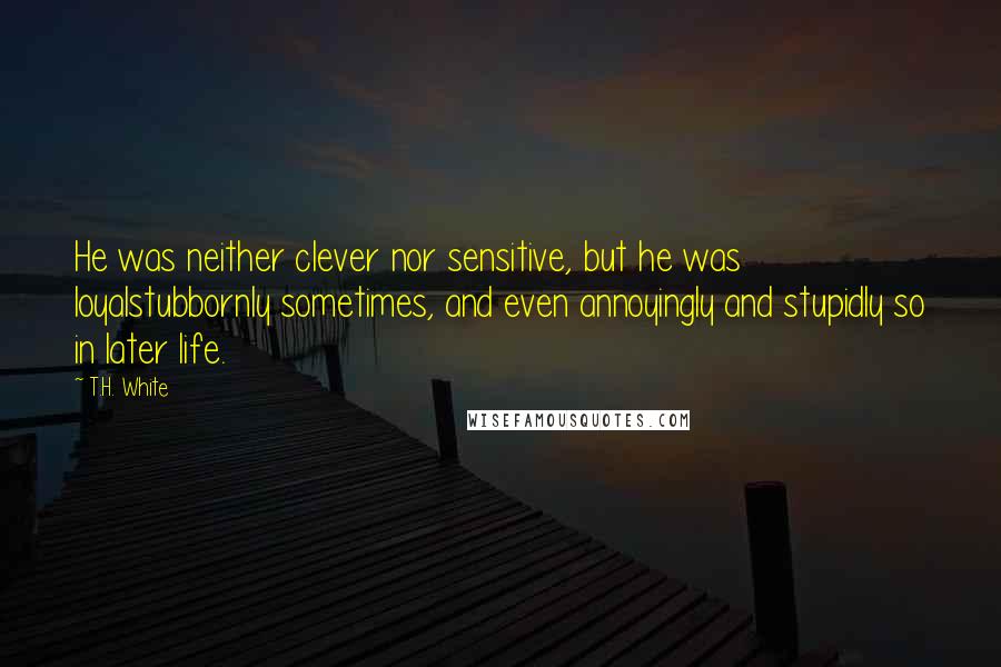 T.H. White Quotes: He was neither clever nor sensitive, but he was loyalstubbornly sometimes, and even annoyingly and stupidly so in later life.