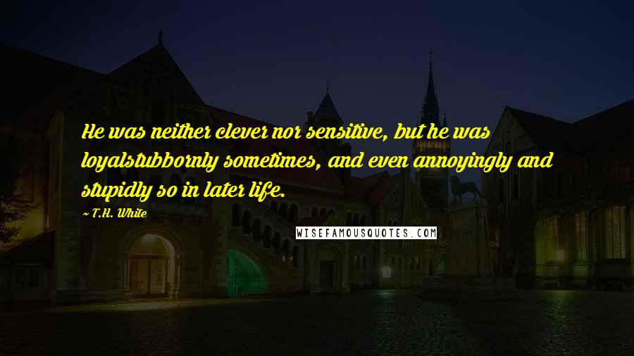 T.H. White Quotes: He was neither clever nor sensitive, but he was loyalstubbornly sometimes, and even annoyingly and stupidly so in later life.