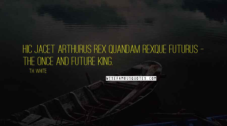 T.H. White Quotes: Hic jacet Arthurus Rex quandam Rexque futurus - the once and future king.