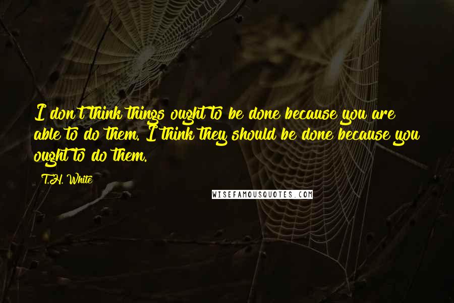 T.H. White Quotes: I don't think things ought to be done because you are able to do them. I think they should be done because you ought to do them.