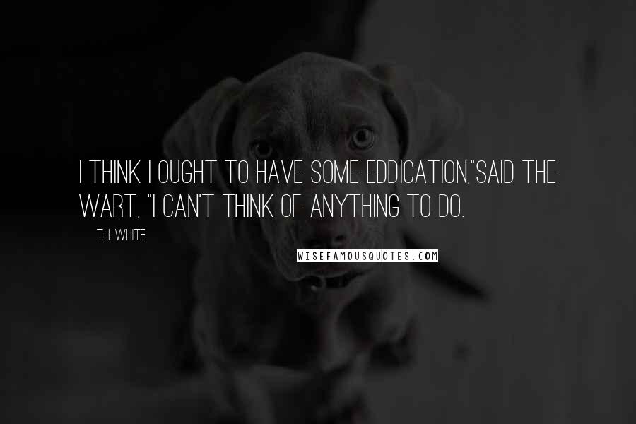 T.H. White Quotes: I think I ought to have some eddication,"said the Wart, "I can't think of anything to do.