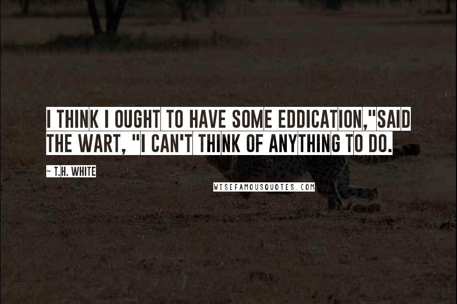 T.H. White Quotes: I think I ought to have some eddication,"said the Wart, "I can't think of anything to do.