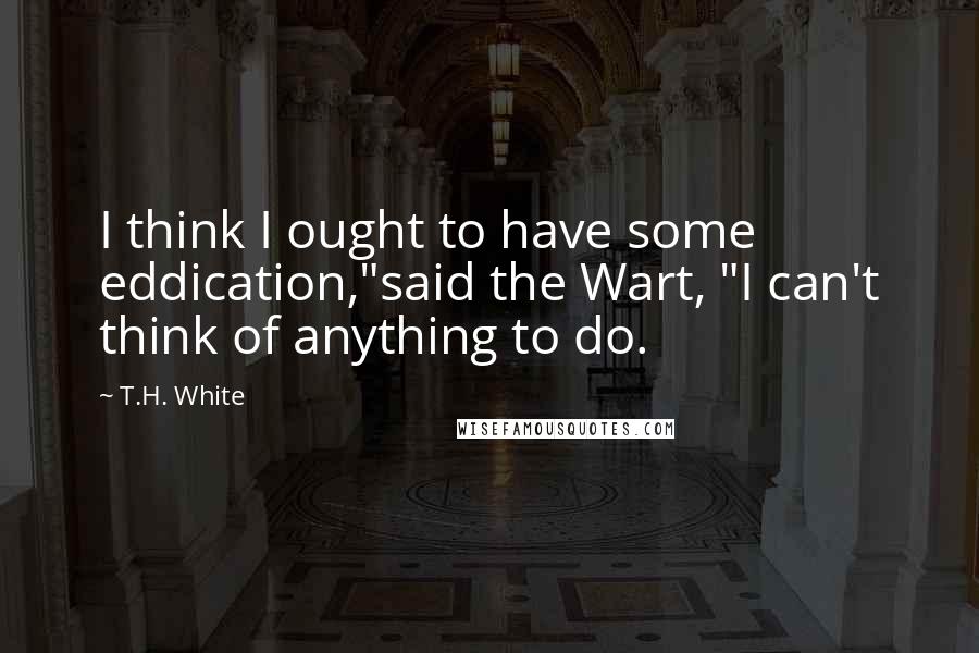 T.H. White Quotes: I think I ought to have some eddication,"said the Wart, "I can't think of anything to do.