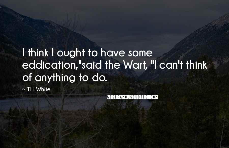 T.H. White Quotes: I think I ought to have some eddication,"said the Wart, "I can't think of anything to do.