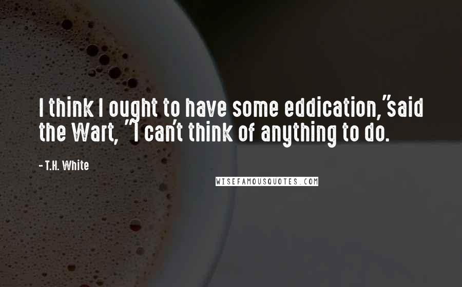 T.H. White Quotes: I think I ought to have some eddication,"said the Wart, "I can't think of anything to do.