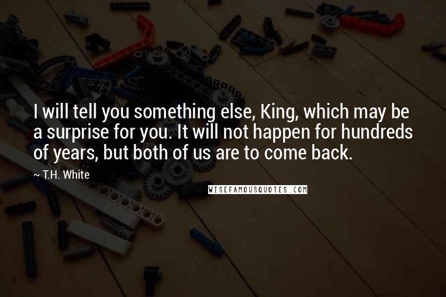 T.H. White Quotes: I will tell you something else, King, which may be a surprise for you. It will not happen for hundreds of years, but both of us are to come back.