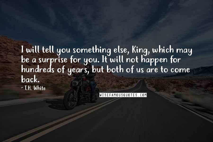 T.H. White Quotes: I will tell you something else, King, which may be a surprise for you. It will not happen for hundreds of years, but both of us are to come back.