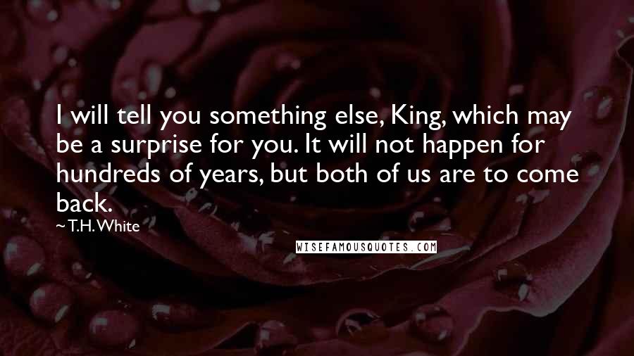 T.H. White Quotes: I will tell you something else, King, which may be a surprise for you. It will not happen for hundreds of years, but both of us are to come back.