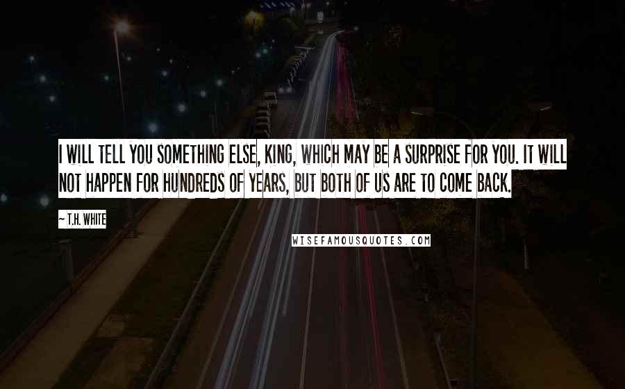 T.H. White Quotes: I will tell you something else, King, which may be a surprise for you. It will not happen for hundreds of years, but both of us are to come back.